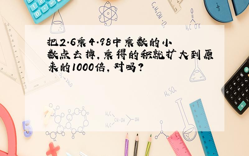 把2.6乘4.98中乘数的小数点去掉,乘得的积就扩大到原来的1000倍,对吗?