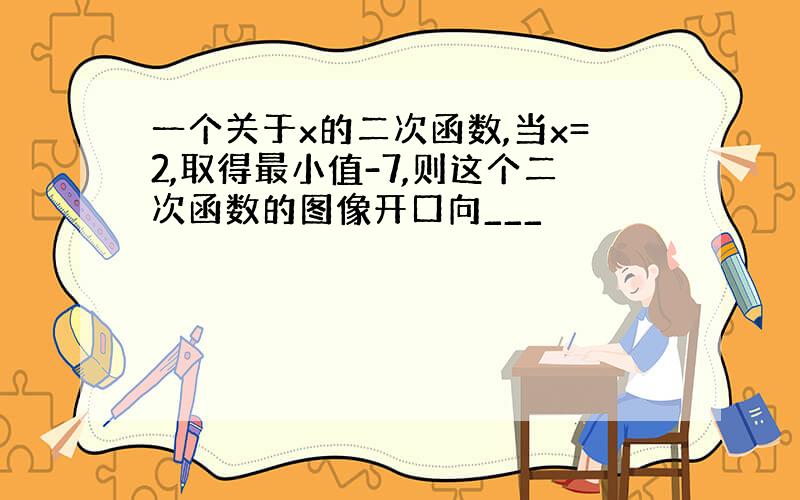 一个关于x的二次函数,当x=2,取得最小值-7,则这个二次函数的图像开口向___