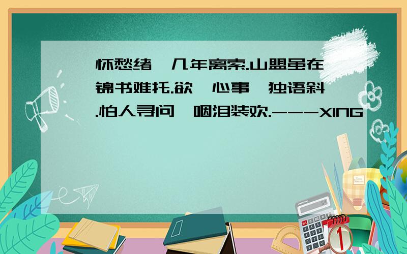 一怀愁绪,几年离索.山盟虽在,锦书难托.欲笺心事,独语斜阑.怕人寻问,咽泪装欢.---XING