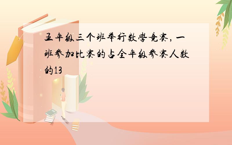 五年级三个班举行数学竞赛，一班参加比赛的占全年级参赛人数的13