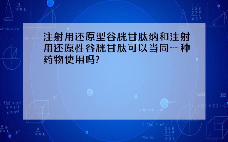 注射用还原型谷胱甘肽纳和注射用还原性谷胱甘肽可以当同一种药物使用吗?