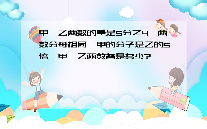 甲、乙两数的差是5分之4,两数分母相同,甲的分子是乙的5倍,甲,乙两数各是多少?