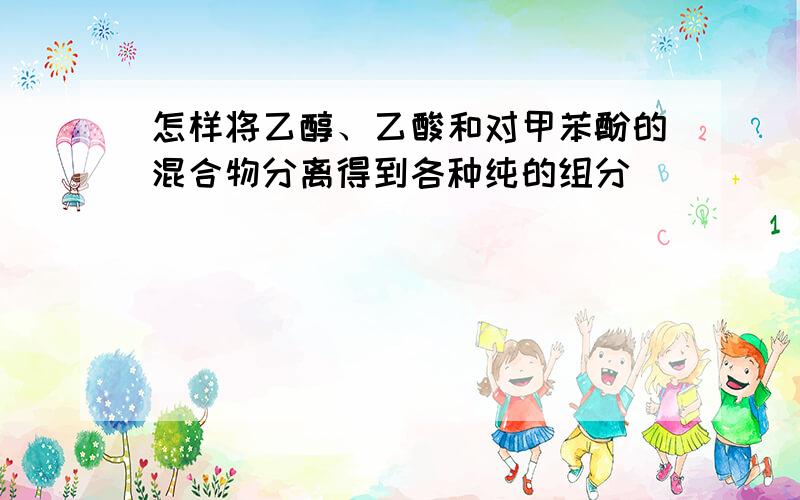 怎样将乙醇、乙酸和对甲苯酚的混合物分离得到各种纯的组分