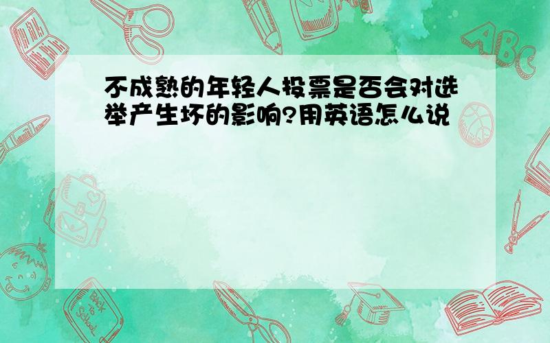 不成熟的年轻人投票是否会对选举产生坏的影响?用英语怎么说