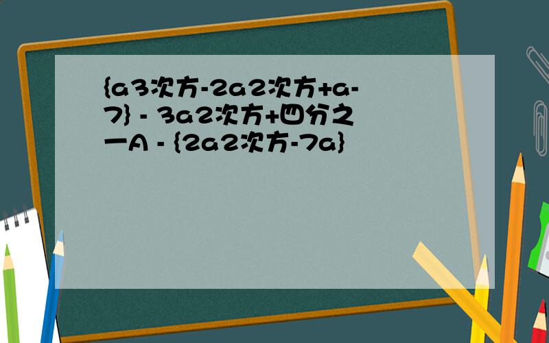 {a3次方-2a2次方+a-7} - 3a2次方+四分之一A - {2a2次方-7a}