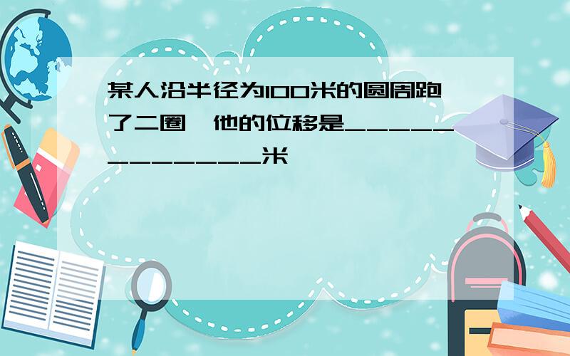 某人沿半径为100米的圆周跑了二圈,他的位移是____________米