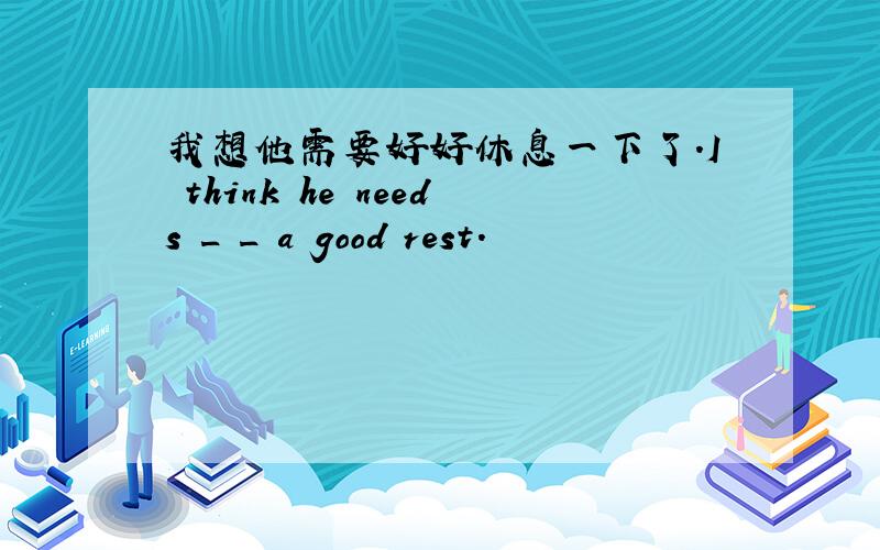 我想他需要好好休息一下了.I think he needs _ _ a good rest.