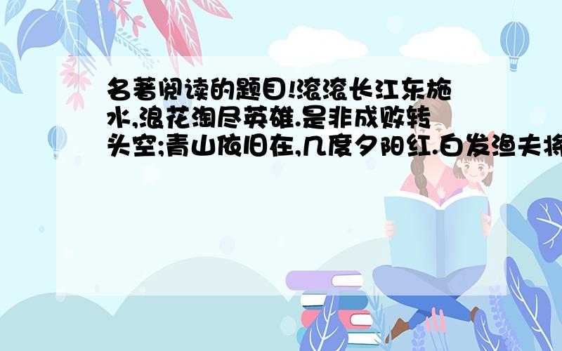 名著阅读的题目!滚滚长江东施水,浪花淘尽英雄.是非成败转头空;青山依旧在,几度夕阳红.白发渔夫将X上,惯看秋月春风.一壶