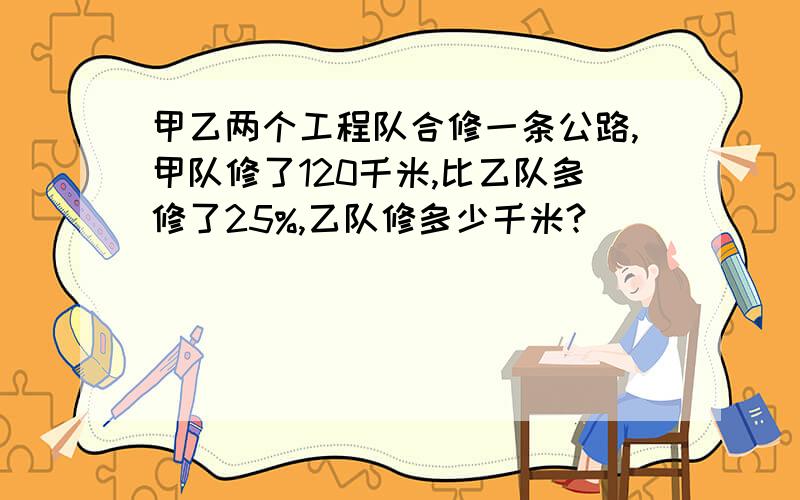 甲乙两个工程队合修一条公路,甲队修了120千米,比乙队多修了25%,乙队修多少千米?