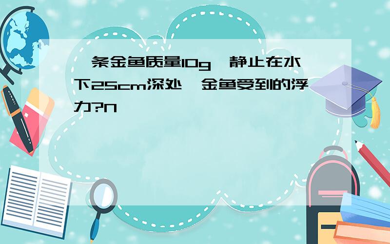 一条金鱼质量10g,静止在水下25cm深处,金鱼受到的浮力?N