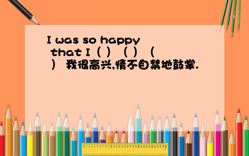 I was so happy that I（ ）（ ）（ ） 我很高兴,情不自禁地鼓掌.