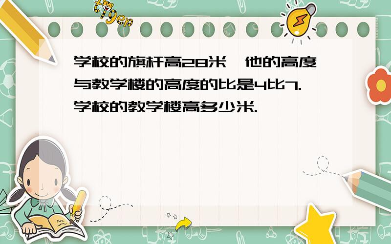 学校的旗杆高28米,他的高度与教学楼的高度的比是4比7.学校的教学楼高多少米.