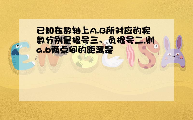 已知在数轴上A.B所对应的实数分别是根号三、负根号二,则a.b两点间的距离是