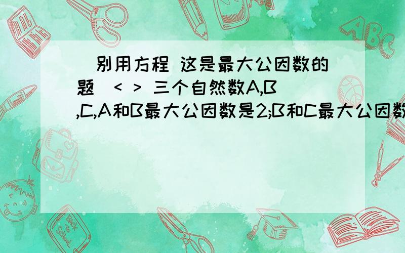 (别用方程 这是最大公因数的题)< > 三个自然数A,B,C,A和B最大公因数是2;B和C最大公因数是4;A和C最大公因