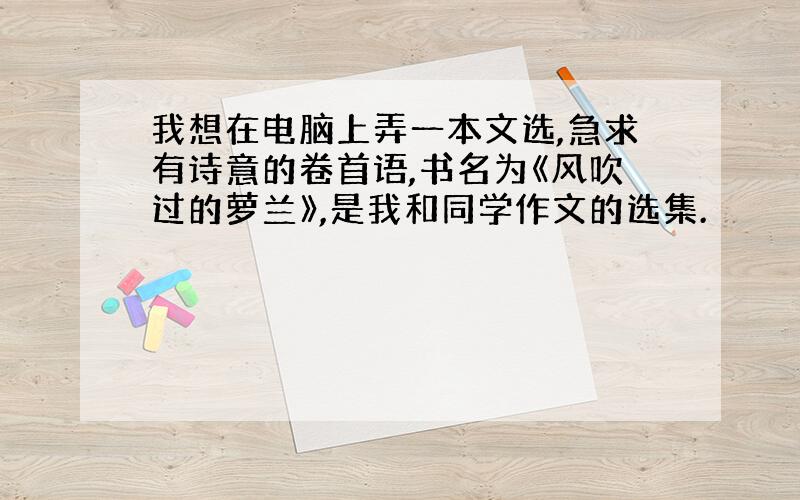 我想在电脑上弄一本文选,急求有诗意的卷首语,书名为《风吹过的萝兰》,是我和同学作文的选集.