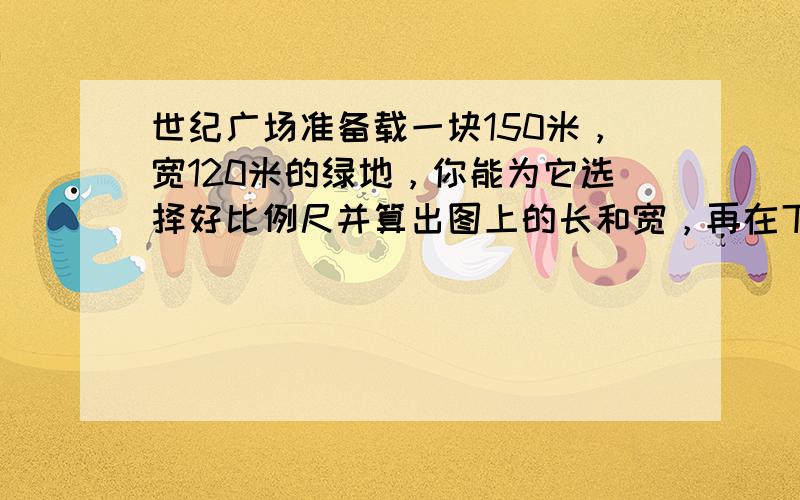 世纪广场准备载一块150米，宽120米的绿地，你能为它选择好比例尺并算出图上的长和宽，再在下面的左方框中画出它的平面图吗