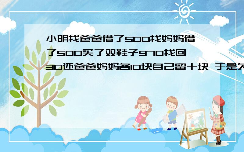 小明找爸爸借了500找妈妈借了500买了双鞋子970找回30还爸爸妈妈各10块自己留十块 于是欠爸妈各490 490加4