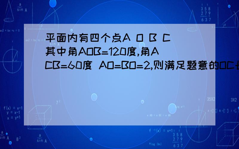 平面内有四个点A O B C其中角AOB=120度,角ACB=60度 AO=BO=2,则满足题意的OC长度为整数的值可以