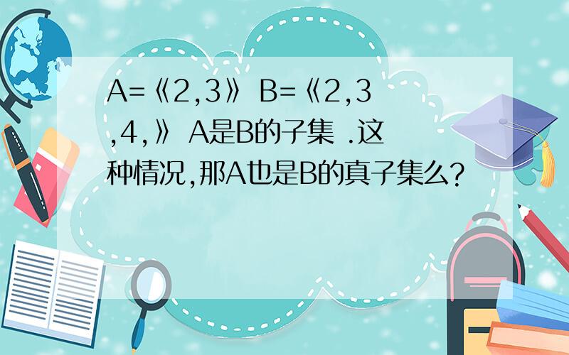 A=《2,3》 B=《2,3,4,》 A是B的子集 .这种情况,那A也是B的真子集么?