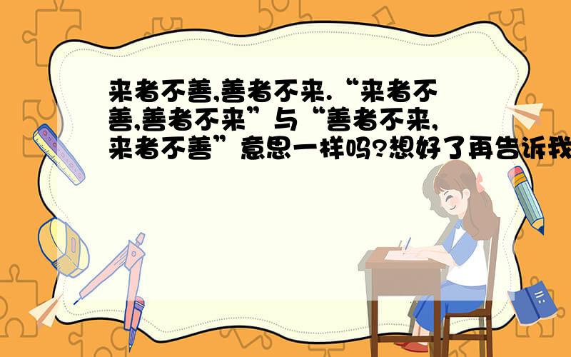 来者不善,善者不来.“来者不善,善者不来”与“善者不来,来者不善”意思一样吗?想好了再告诉我.3Q