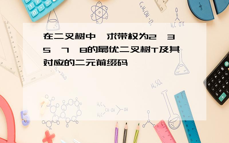 在二叉树中,求带权为2,3,5,7,8的最优二叉树T及其对应的二元前缀码