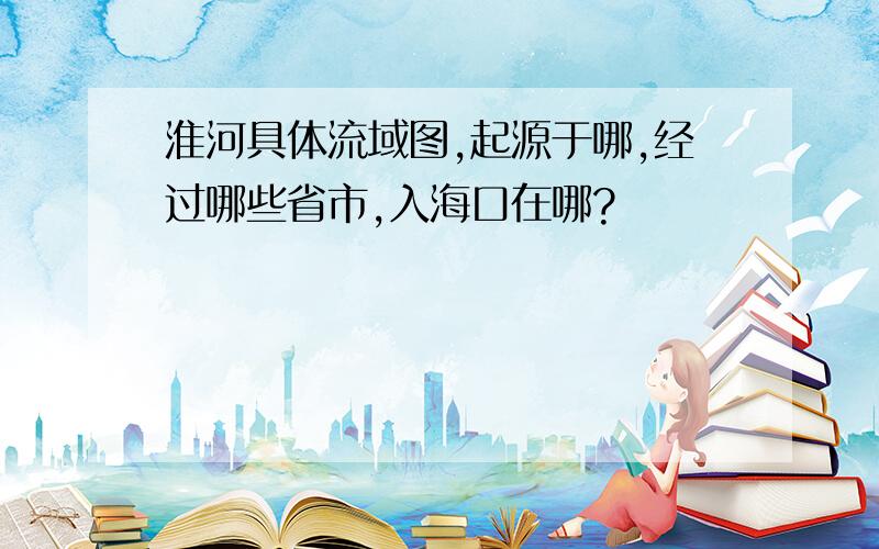 淮河具体流域图,起源于哪,经过哪些省市,入海口在哪?