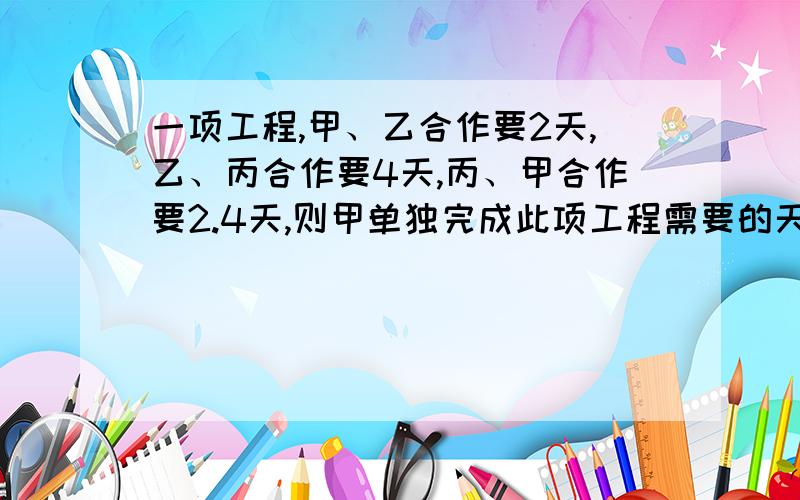 一项工程,甲、乙合作要2天,乙、丙合作要4天,丙、甲合作要2.4天,则甲单独完成此项工程需要的天数是（ 