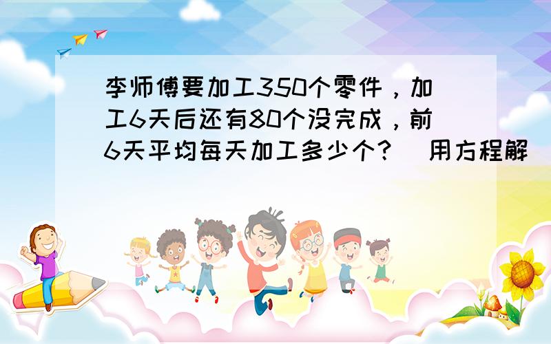 李师傅要加工350个零件，加工6天后还有80个没完成，前6天平均每天加工多少个？（用方程解）