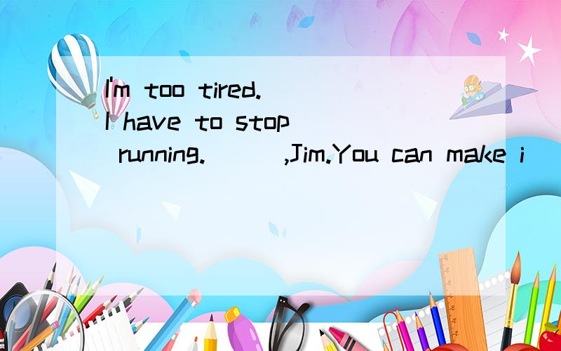 I'm too tired.I have to stop running.( ) ,Jim.You can make i