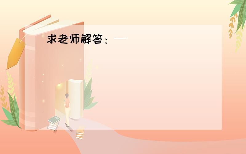 求老师解答：—__________________