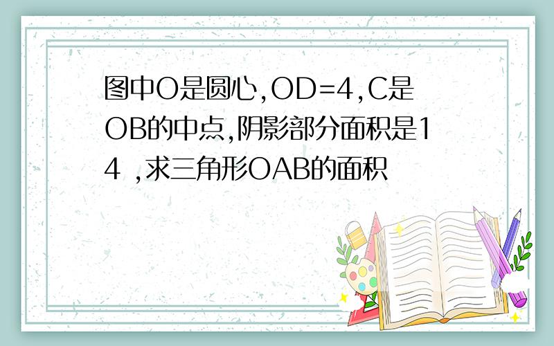 图中O是圆心,OD=4,C是OB的中点,阴影部分面积是14 ,求三角形OAB的面积