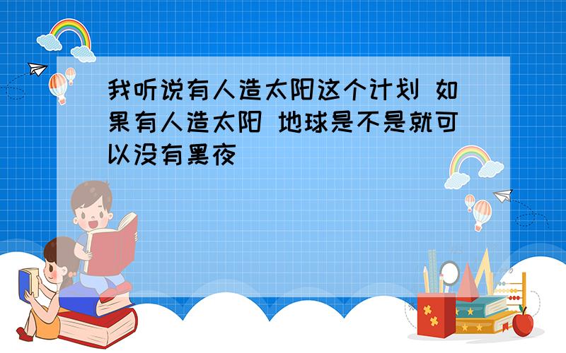 我听说有人造太阳这个计划 如果有人造太阳 地球是不是就可以没有黑夜