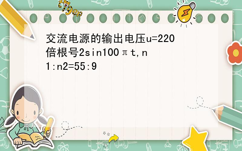 交流电源的输出电压u=220倍根号2sin100πt,n1:n2=55:9