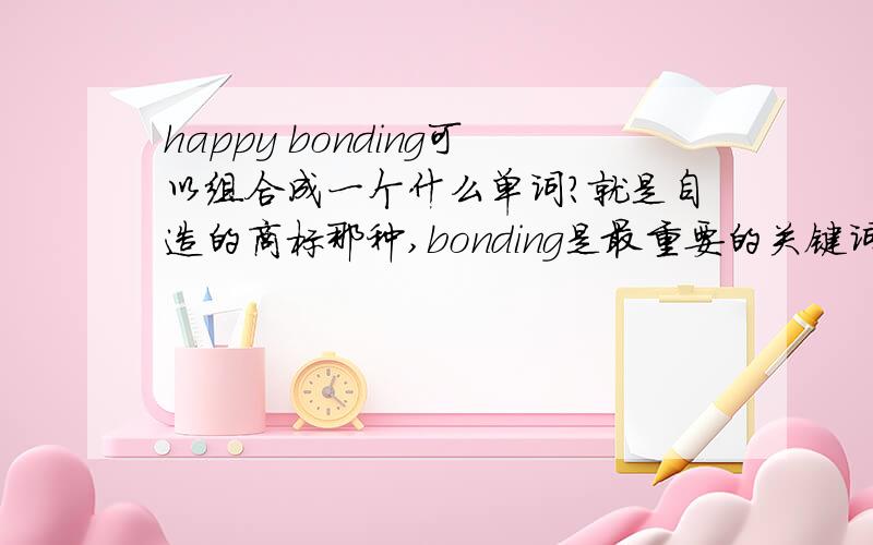 happy bonding可以组合成一个什么单词?就是自造的商标那种,bonding是最重要的关键词.