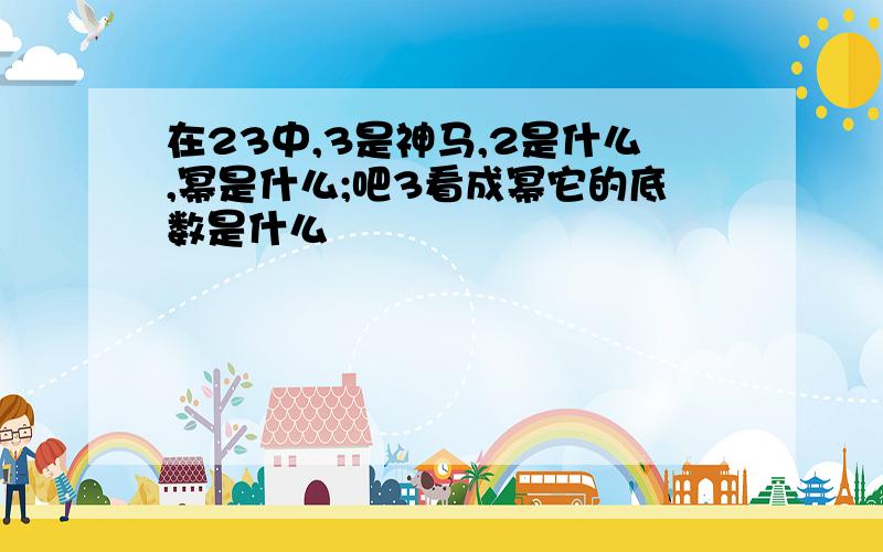 在23中,3是神马,2是什么,幂是什么;吧3看成幂它的底数是什么