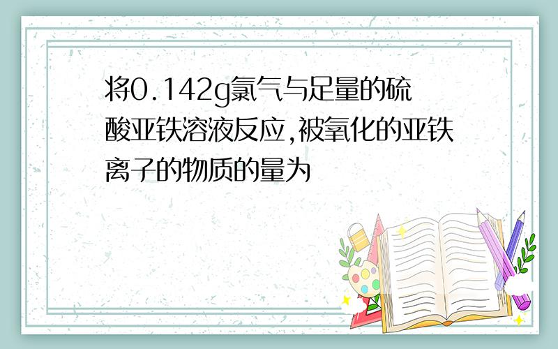 将0.142g氯气与足量的硫酸亚铁溶液反应,被氧化的亚铁离子的物质的量为