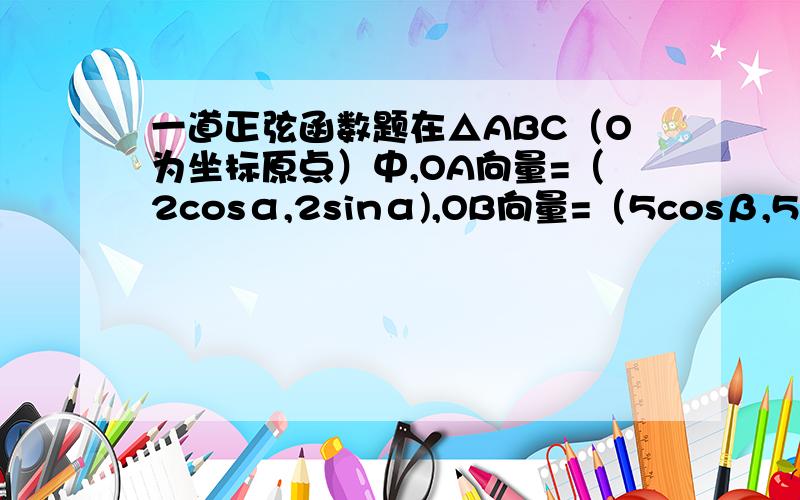 一道正弦函数题在△ABC（O为坐标原点）中,OA向量=（2cosα,2sinα),OB向量=（5cosβ,5sinβ),