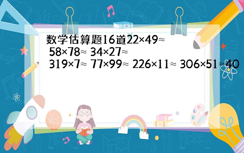 数学估算题16道22×49≈ 58×78≈ 34×27≈ 319×7≈ 77×99≈ 226×11≈ 306×51≈40