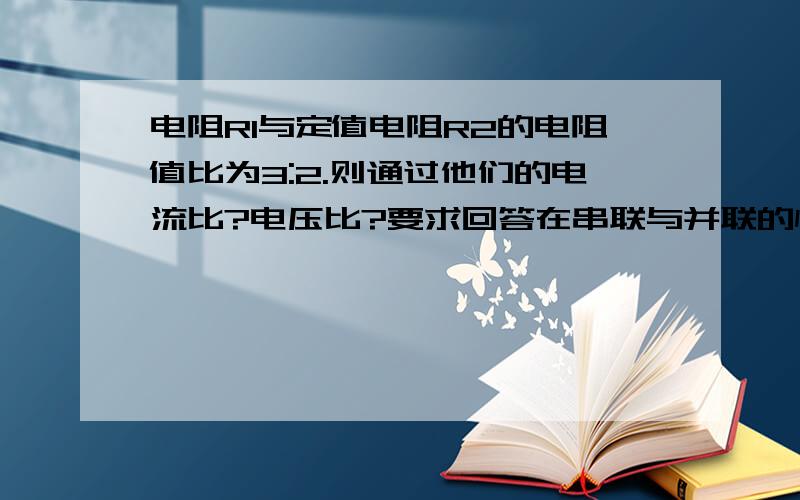 电阻R1与定值电阻R2的电阻值比为3:2.则通过他们的电流比?电压比?要求回答在串联与并联的情况.