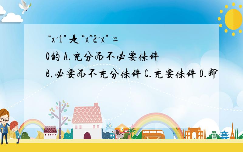 “x-1”是“x^2-x”=0的 A.充分而不必要条件 B.必要而不充分条件 C.充要条件 D.即