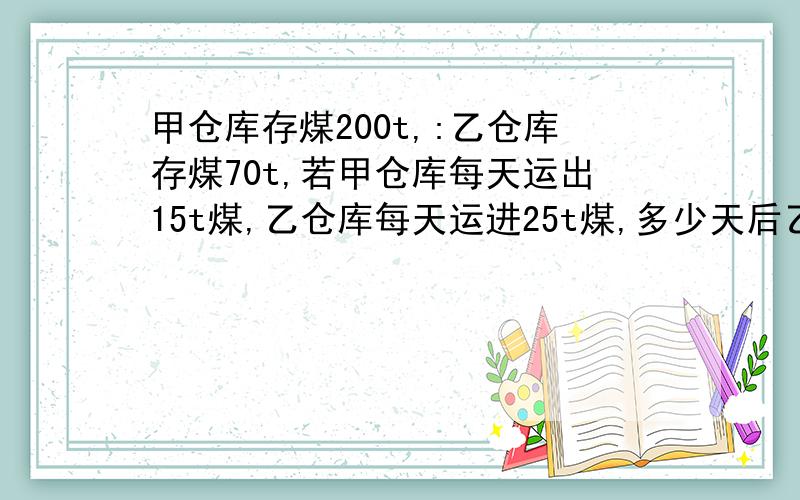 甲仓库存煤200t,:乙仓库存煤70t,若甲仓库每天运出15t煤,乙仓库每天运进25t煤,多少天后乙仓库存煤比甲仓库多1