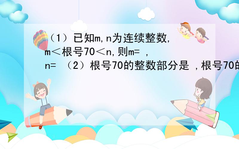 （1）已知m,n为连续整数,m＜根号70＜n,则m= ,n= （2）根号70的整数部分是 ,根号70的小数部分是 .