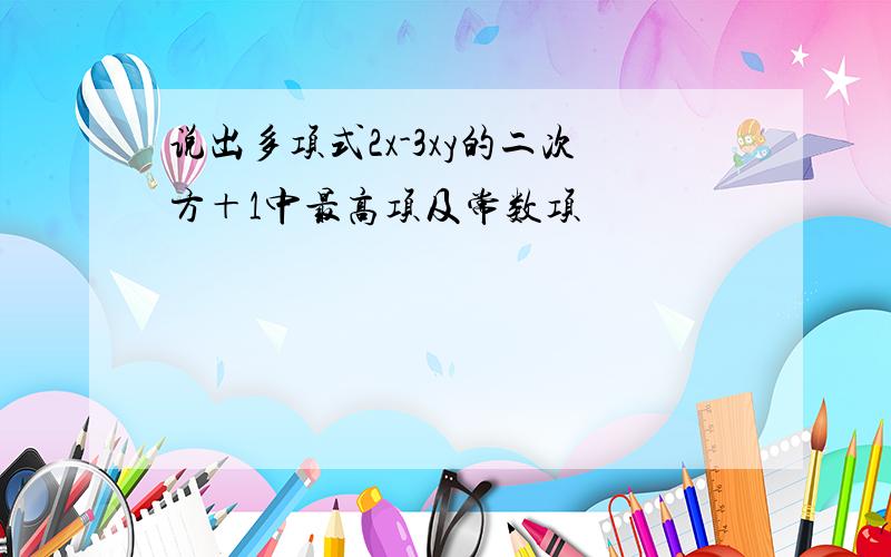 说出多项式2x-3xy的二次方＋1中最高项及常数项