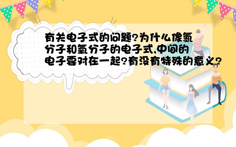 有关电子式的问题?为什么像氮分子和氧分子的电子式,中间的电子要对在一起?有没有特殊的意义?