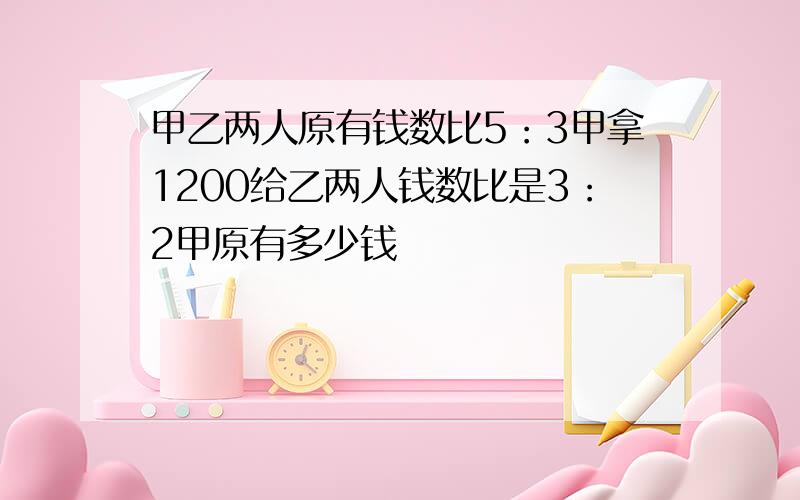 甲乙两人原有钱数比5：3甲拿1200给乙两人钱数比是3：2甲原有多少钱