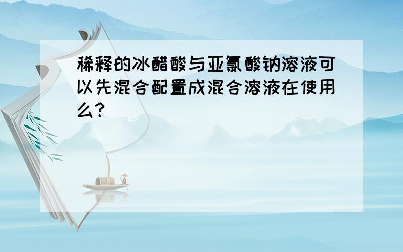 稀释的冰醋酸与亚氯酸钠溶液可以先混合配置成混合溶液在使用么?