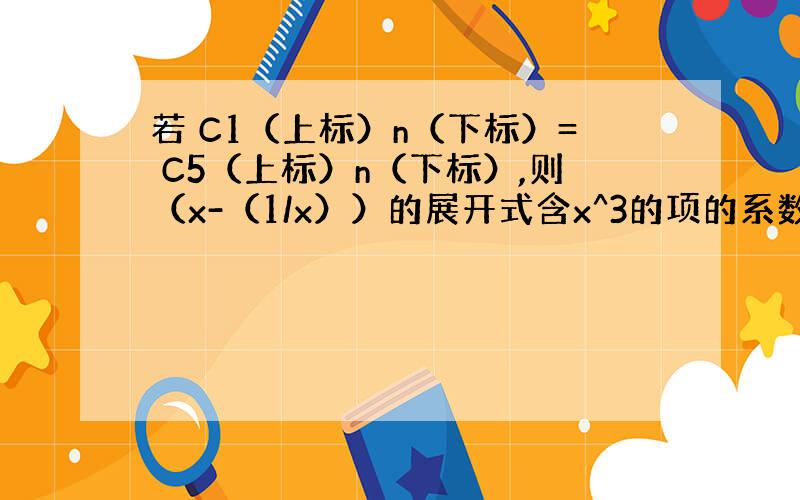 若 C1（上标）n（下标）= C5（上标）n（下标）,则（x-（1/x））的展开式含x^3的项的系数是