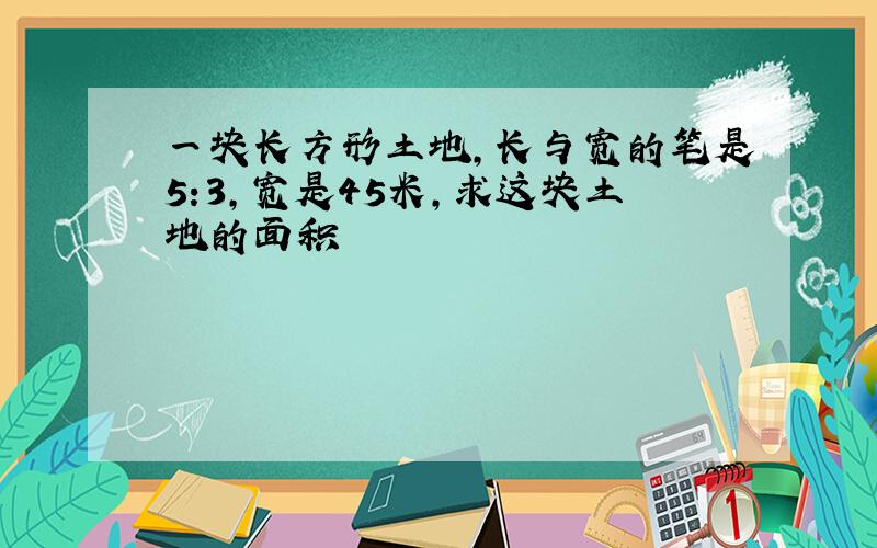 一块长方形土地,长与宽的笔是5:3,宽是45米,求这块土地的面积