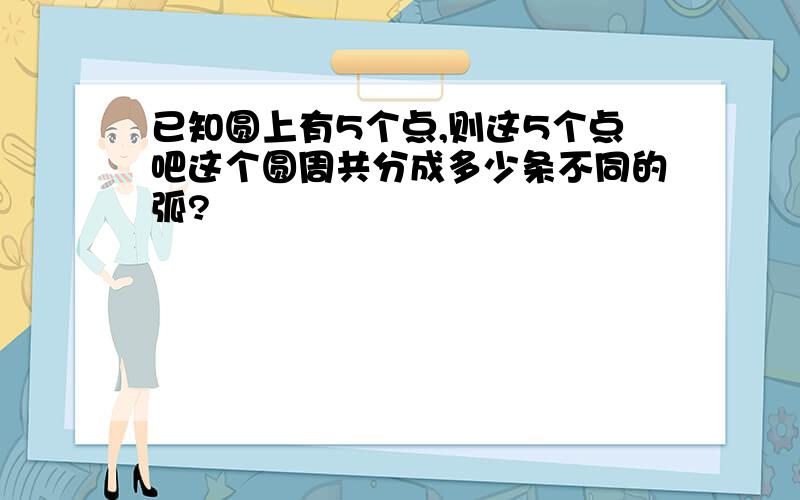 已知圆上有5个点,则这5个点吧这个圆周共分成多少条不同的弧?