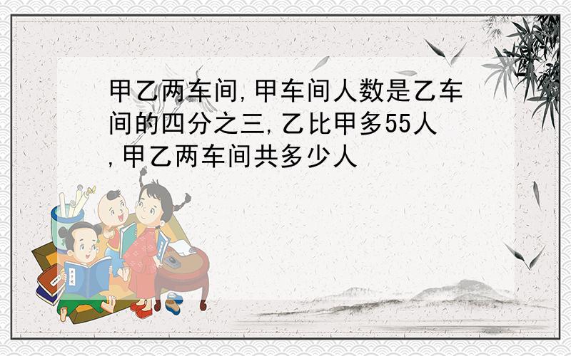 甲乙两车间,甲车间人数是乙车间的四分之三,乙比甲多55人,甲乙两车间共多少人